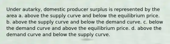 Under autarky, domestic <a href='https://www.questionai.com/knowledge/kfNMk0g6sJ-producer-surplus' class='anchor-knowledge'>producer surplus</a> is represented by the area a. above the supply curve and below the equilibrium price. b. above the supply curve and below the <a href='https://www.questionai.com/knowledge/ka2tUMvON2-demand-curve' class='anchor-knowledge'>demand curve</a>. c. below the demand curve and above the equilibrium price. d. above the demand curve and below the supply curve.