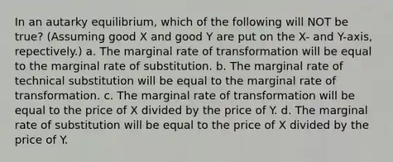 In an autarky equilibrium, which of the following will NOT be true? (Assuming good X and good Y are put on the X- and Y-axis, repectively.) a. The marginal rate of transformation will be equal to the marginal rate of substitution. b. The marginal rate of technical substitution will be equal to the marginal rate of transformation. c. The marginal rate of transformation will be equal to the price of X divided by the price of Y. d. The marginal rate of substitution will be equal to the price of X divided by the price of Y.