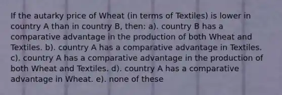 If the autarky price of Wheat (in terms of Textiles) is lower in country A than in country B, then: a). country B has a comparative advantage in the production of both Wheat and Textiles. b). country A has a comparative advantage in Textiles. c). country A has a comparative advantage in the production of both Wheat and Textiles. d). country A has a comparative advantage in Wheat. e). none of these