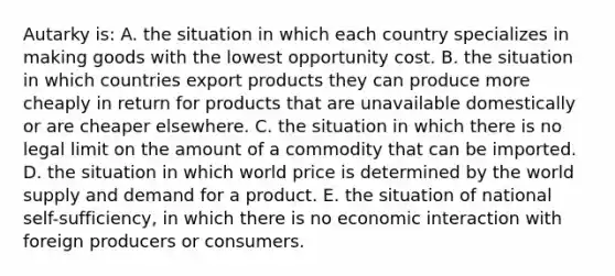 Autarky is: A. the situation in which each country specializes in making goods with the lowest opportunity cost. B. the situation in which countries export products they can produce more cheaply in return for products that are unavailable domestically or are cheaper elsewhere. C. the situation in which there is no legal limit on the amount of a commodity that can be imported. D. the situation in which world price is determined by the world supply and demand for a product. E. the situation of national self-sufficiency, in which there is no economic interaction with foreign producers or consumers.