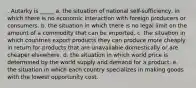 . Autarky is _____ a. the situation of national self-sufficiency, in which there is no economic interaction with foreign producers or consumers. b. the situation in which there is no legal limit on the amount of a commodity that can be imported. c. the situation in which countries export products they can produce more cheaply in return for products that are unavailable domestically or are cheaper elsewhere. d. the situation in which world price is determined by the world supply and demand for a product. e. the situation in which each country specializes in making goods with the lowest opportunity cost.