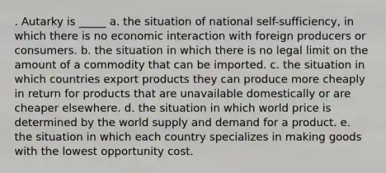 . Autarky is _____ a. the situation of national self-sufficiency, in which there is no economic interaction with foreign producers or consumers. b. the situation in which there is no legal limit on the amount of a commodity that can be imported. c. the situation in which countries export products they can produce more cheaply in return for products that are unavailable domestically or are cheaper elsewhere. d. the situation in which world price is determined by the world supply and demand for a product. e. the situation in which each country specializes in making goods with the lowest opportunity cost.