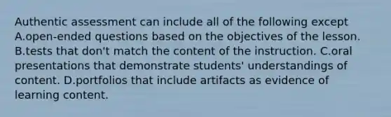 Authentic assessment can include all of the following except A.open-ended questions based on the objectives of the lesson. B.tests that don't match the content of the instruction. C.oral presentations that demonstrate students' understandings of content. D.portfolios that include artifacts as evidence of learning content.