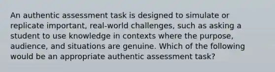 An authentic assessment task is designed to simulate or replicate important, real-world challenges, such as asking a student to use knowledge in contexts where the purpose, audience, and situations are genuine. Which of the following would be an appropriate authentic assessment task?