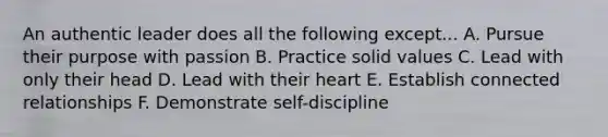 An authentic leader does all the following except... A. Pursue their purpose with passion B. Practice solid values C. Lead with only their head D. Lead with their heart E. Establish connected relationships F. Demonstrate self-discipline