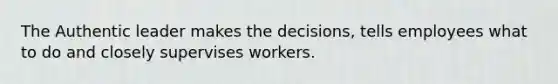 The Authentic leader makes the decisions, tells employees what to do and closely supervises workers.