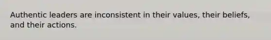 Authentic leaders are inconsistent in their values, their beliefs, and their actions.