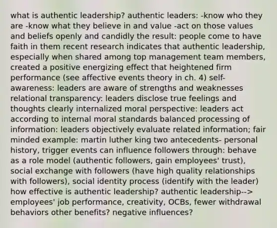 what is authentic leadership? authentic leaders: -know who they are -know what they believe in and value -act on those values and beliefs openly and candidly the result: people come to have faith in them recent research indicates that authentic leadership, especially when shared among top management team members, created a positive energizing effect that heightened firm performance (see affective events theory in ch. 4) self-awareness: leaders are aware of strengths and weaknesses relational transparency: leaders disclose true feelings and thoughts clearly internalized moral perspective: leaders act according to internal moral standards balanced processing of information: leaders objectively evaluate related information; fair minded example: martin luther king two antecedents- personal history, trigger events can influence followers through: behave as a role model (authentic followers, gain employees' trust), social exchange with followers (have high quality relationships with followers), social identity process (identify with the leader) how effective is authentic leadership? authentic leadership--> employees' job performance, creativity, OCBs, fewer withdrawal behaviors other benefits? negative influences?