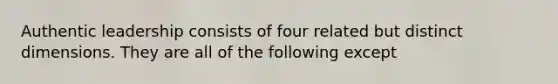 Authentic leadership consists of four related but distinct dimensions. They are all of the following except