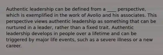 Authentic leadership can be defined from a ____ perspective, which is exemplified in the work of Avolio and his associates. This perspective views authentic leadership as something that can be nurtured in a leader, rather than a fixed trait. Authentic leadership develops in people over a lifetime and can be triggered by major life events, such as a severe illness or a new career.