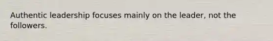 Authentic leadership focuses mainly on the leader, not the followers.