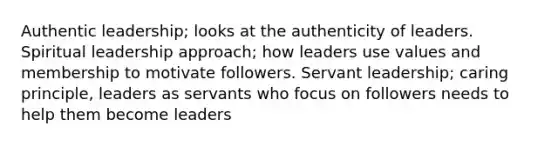 Authentic leadership; looks at the authenticity of leaders. Spiritual leadership approach; how leaders use values and membership to motivate followers. Servant leadership; caring principle, leaders as servants who focus on followers needs to help them become leaders