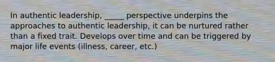 In authentic leadership, _____ perspective underpins the approaches to authentic leadership, it can be nurtured rather than a fixed trait. Develops over time and can be triggered by major life events (illness, career, etc.)