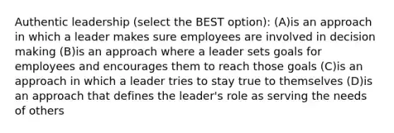 Authentic leadership (select the BEST option): (A)is an approach in which a leader makes sure employees are involved in decision making (B)is an approach where a leader sets goals for employees and encourages them to reach those goals (C)is an approach in which a leader tries to stay true to themselves (D)is an approach that defines the leader's role as serving the needs of others