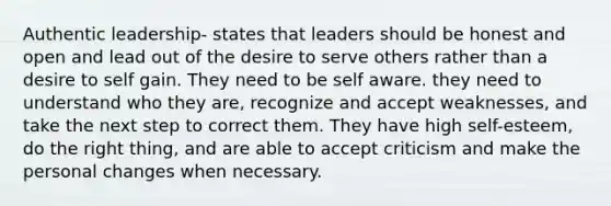 Authentic leadership- states that leaders should be honest and open and lead out of the desire to serve others rather than a desire to self gain. They need to be self aware. they need to understand who they are, recognize and accept weaknesses, and take the next step to correct them. They have high self-esteem, do the right thing, and are able to accept criticism and make the personal changes when necessary.