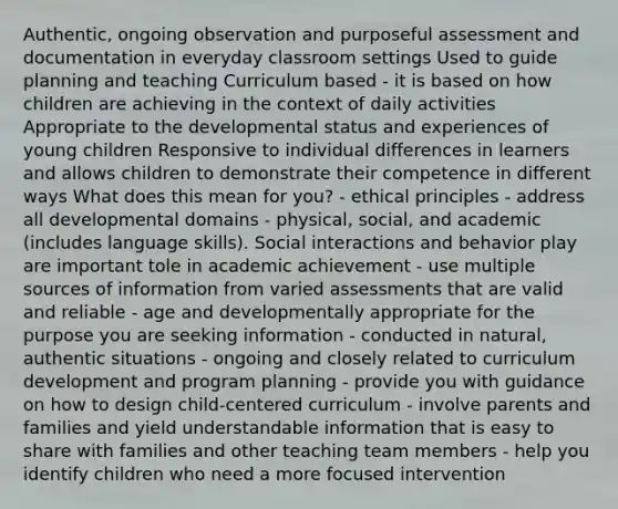 Authentic, ongoing observation and purposeful assessment and documentation in everyday classroom settings Used to guide planning and teaching Curriculum based - it is based on how children are achieving in the context of daily activities Appropriate to the developmental status and experiences of young children Responsive to individual differences in learners and allows children to demonstrate their competence in different ways What does this mean for you? - ethical principles - address all developmental domains - physical, social, and academic (includes language skills). Social interactions and behavior play are important tole in academic achievement - use multiple sources of information from varied assessments that are valid and reliable - age and developmentally appropriate for the purpose you are seeking information - conducted in natural, authentic situations - ongoing and closely related to curriculum development and program planning - provide you with guidance on how to design child-centered curriculum - involve parents and families and yield understandable information that is easy to share with families and other teaching team members - help you identify children who need a more focused intervention