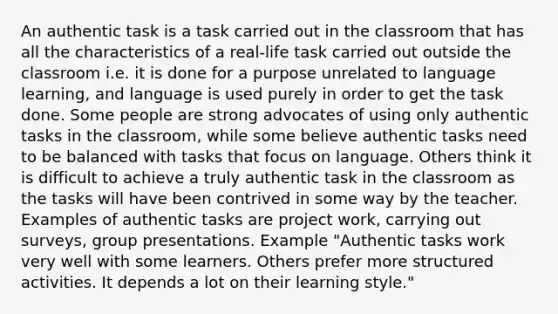 An authentic task is a task carried out in the classroom that has all the characteristics of a real-life task carried out outside the classroom i.e. it is done for a purpose unrelated to language learning, and language is used purely in order to get the task done. Some people are strong advocates of using only authentic tasks in the classroom, while some believe authentic tasks need to be balanced with tasks that focus on language. Others think it is difficult to achieve a truly authentic task in the classroom as the tasks will have been contrived in some way by the teacher. Examples of authentic tasks are project work, carrying out surveys, group presentations. Example "Authentic tasks work very well with some learners. Others prefer more structured activities. It depends a lot on their learning style."