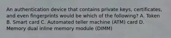 An authentication device that contains private keys, certificates, and even fingerprints would be which of the following? A. Token B. Smart card C. Automated teller machine (ATM) card D. Memory dual inline memory module (DIMM)