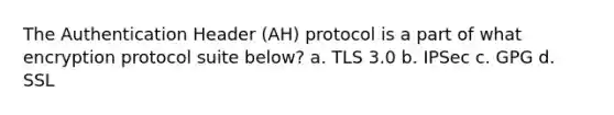 The Authentication Header (AH) protocol is a part of what encryption protocol suite below? a. TLS 3.0 b. IPSec c. GPG d. SSL