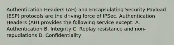 Authentication Headers (AH) and Encapsulating Security Payload (ESP) protocols are the driving force of IPSec. Authentication Headers (AH) provides the following service except: A. Authentication B. Integrity C. Replay resistance and non-repudiations D. Confidentiality