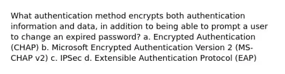 What authentication method encrypts both authentication information and data, in addition to being able to prompt a user to change an expired password? a. Encrypted Authentication (CHAP) b. Microsoft Encrypted Authentication Version 2 (MS-CHAP v2) c. IPSec d. Extensible Authentication Protocol (EAP)