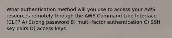 What authentication method will you use to access your AWS resources remotely through the AWS Command Line Interface (CLI)? A) Strong password B) multi-factor authentication C) SSH key pairs D) access keys