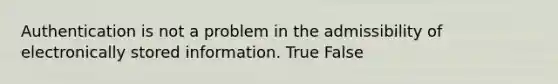 Authentication is not a problem in the admissibility of electronically stored information. True False