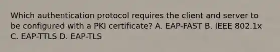 Which authentication protocol requires the client and server to be configured with a PKI certificate? A. EAP-FAST B. IEEE 802.1x C. EAP-TTLS D. EAP-TLS