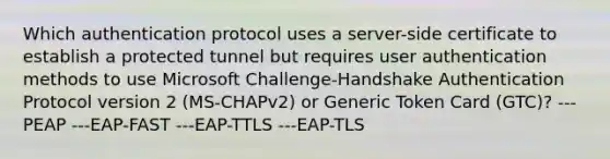 Which authentication protocol uses a server-side certificate to establish a protected tunnel but requires user authentication methods to use Microsoft Challenge-Handshake Authentication Protocol version 2 (MS-CHAPv2) or Generic Token Card (GTC)? ---PEAP ---EAP-FAST ---EAP-TTLS ---EAP-TLS