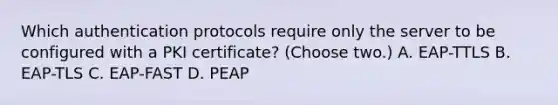 Which authentication protocols require only the server to be configured with a PKI certificate? (Choose two.) A. EAP-TTLS B. EAP-TLS C. EAP-FAST D. PEAP