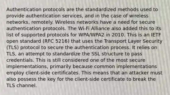 Authentication protocols are the standardized methods used to provide authentication services, and in the case of wireless networks, remotely. Wireless networks have a need for secure authentication protocols. The Wi-Fi Alliance also added this to its list of supported protocols for WPA/WPA2 in 2010. This is an IETF open standard (RFC 5216) that uses the Transport Layer Security (TLS) protocol to secure the authentication process. It relies on TLS, an attempt to standardize the SSL structure to pass credentials. This is still considered one of the most secure implementations, primarily because common implementations employ client-side certificates. This means that an attacker must also possess the key for the client-side certificate to break the TLS channel.