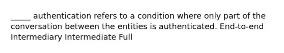 _____ authentication refers to a condition where only part of the conversation between the entities is authenticated. End-to-end Intermediary Intermediate Full