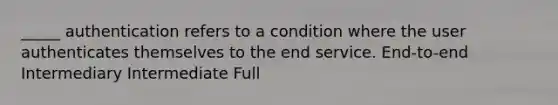 _____ authentication refers to a condition where the user authenticates themselves to the end service. End-to-end Intermediary Intermediate Full