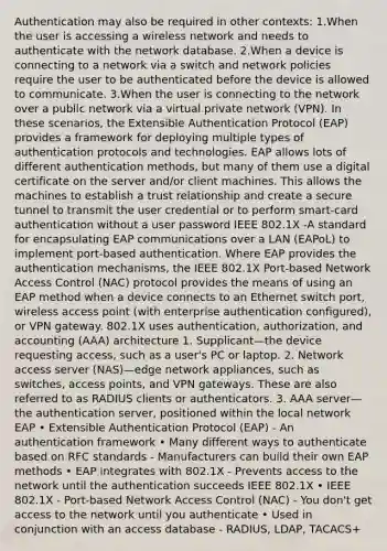 Authentication may also be required in other contexts: 1.When the user is accessing a wireless network and needs to authenticate with the network database. 2.When a device is connecting to a network via a switch and network policies require the user to be authenticated before the device is allowed to communicate. 3.When the user is connecting to the network over a public network via a virtual private network (VPN). In these scenarios, the Extensible Authentication Protocol (EAP) provides a framework for deploying multiple types of authentication protocols and technologies. EAP allows lots of different authentication methods, but many of them use a digital certificate on the server and/or client machines. This allows the machines to establish a trust relationship and create a secure tunnel to transmit the user credential or to perform smart-card authentication without a user password IEEE 802.1X -A standard for encapsulating EAP communications over a LAN (EAPoL) to implement port-based authentication. Where EAP provides the authentication mechanisms, the IEEE 802.1X Port-based Network Access Control (NAC) protocol provides the means of using an EAP method when a device connects to an Ethernet switch port, wireless access point (with enterprise authentication configured), or VPN gateway. 802.1X uses authentication, authorization, and accounting (AAA) architecture 1. Supplicant—the device requesting access, such as a user's PC or laptop. 2. Network access server (NAS)—edge network appliances, such as switches, access points, and VPN gateways. These are also referred to as RADIUS clients or authenticators. 3. AAA server—the authentication server, positioned within the local network EAP • Extensible Authentication Protocol (EAP) - An authentication framework • Many different ways to authenticate based on RFC standards - Manufacturers can build their own EAP methods • EAP integrates with 802.1X - Prevents access to the network until the authentication succeeds IEEE 802.1X • IEEE 802.1X - Port-based Network Access Control (NAC) - You don't get access to the network until you authenticate • Used in conjunction with an access database - RADIUS, LDAP, TACACS+