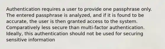 Authentication requires a user to provide one passphrase only. The entered passphrase is analyzed, and if it is found to be accurate, the user is then granted access to the system. Comparatively less secure than multi-factor authentication. Ideally, this authentication should not be used for securing sensitive information