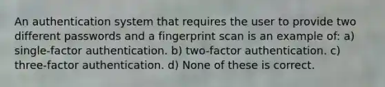 An authentication system that requires the user to provide two different passwords and a fingerprint scan is an example of: a) single-factor authentication. b) two-factor authentication. c) three-factor authentication. d) None of these is correct.