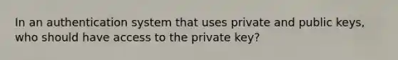 In an authentication system that uses private and public keys, who should have access to the private key?