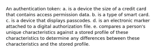 An authentication token: a. is a device the size of a credit card that contains access permission data. b. is a type of smart card. c. is a device that displays passcodes. d. is an electronic marker attached to a digital authorization file. e. compares a person's unique characteristics against a stored profile of these characteristics to determine any differences between these characteristics and the stored profile.