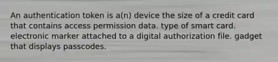 An authentication token is a(n) device the size of a credit card that contains access permission data. type of smart card. electronic marker attached to a digital authorization file. gadget that displays passcodes.