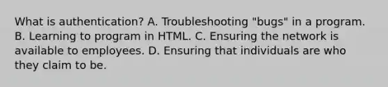 What is authentication? A. Troubleshooting "bugs" in a program. B. Learning to program in HTML. C. Ensuring the network is available to employees. D. Ensuring that individuals are who they claim to be.