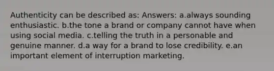 Authenticity can be described as: Answers: a.always sounding enthusiastic. b.the tone a brand or company cannot have when using social media. c.telling the truth in a personable and genuine manner. d.a way for a brand to lose credibility. e.an important element of interruption marketing.