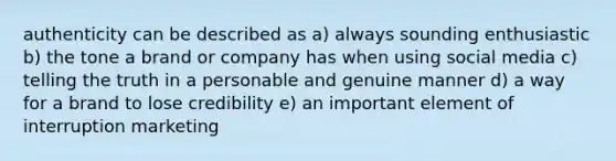 authenticity can be described as a) always sounding enthusiastic b) the tone a brand or company has when using social media c) telling the truth in a personable and genuine manner d) a way for a brand to lose credibility e) an important element of interruption marketing