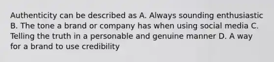 Authenticity can be described as A. Always sounding enthusiastic B. The tone a brand or company has when using social media C. Telling the truth in a personable and genuine manner D. A way for a brand to use credibility