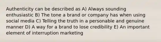 Authenticity can be described as​ A) Always sounding enthusiastic B) ​The tone a brand or company has when using social media​ C) Telling the truth in a personable and genuine manner​ D) A way for a brand to lose credibility​ E) An important element of interruption marketing