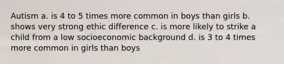 Autism a. is 4 to 5 times more common in boys than girls b. shows very strong ethic difference c. is more likely to strike a child from a low socioeconomic background d. is 3 to 4 times more common in girls than boys