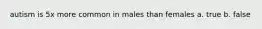 autism is 5x more common in males than females a. true b. false