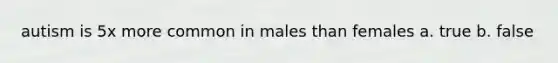 autism is 5x more common in males than females a. true b. false