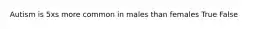 Autism is 5xs more common in males than females True False