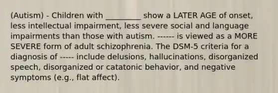 (Autism) - Children with _________ show a LATER AGE of onset, less intellectual impairment, less severe social and language impairments than those with autism. ------ is viewed as a MORE SEVERE form of adult schizophrenia. The DSM-5 criteria for a diagnosis of ----- include delusions, hallucinations, disorganized speech, disorganized or catatonic behavior, and negative symptoms (e.g., flat affect).