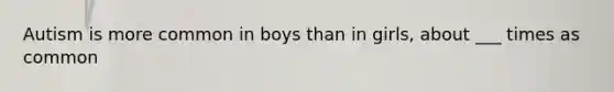 Autism is more common in boys than in girls, about ___ times as common